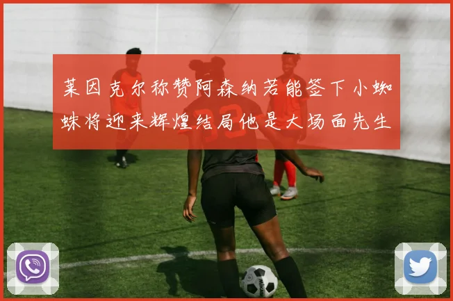 莱因克尔称赞阿森纳若能签下小蜘蛛将迎来辉煌结局他是大场面先生的最佳人选