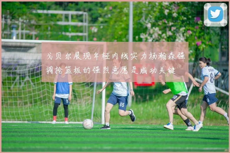 戈贝尔展现年轻内线实力杨瀚森强调抢篮板的强烈意愿是成功关键
