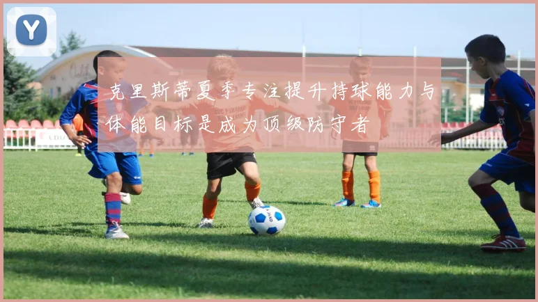 克里斯蒂夏季专注提升持球能力与体能目标是成为顶级防守者