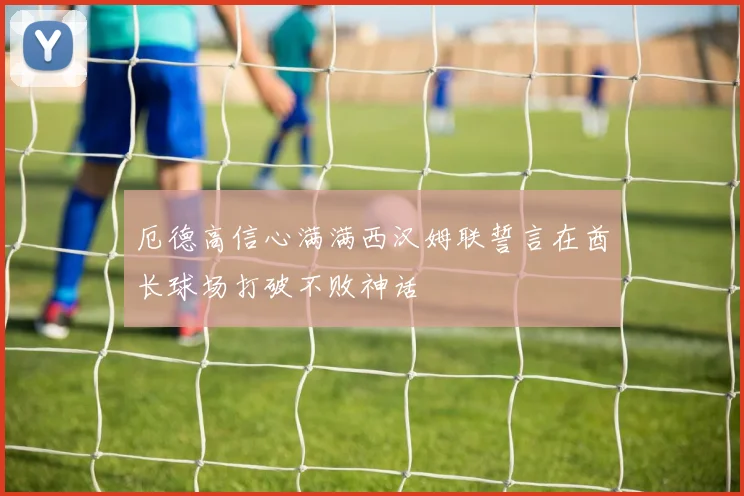 厄德高信心满满西汉姆联誓言在酋长球场打破不败神话