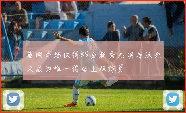 篮网全场仅得89分新秀杰明与沃尔夫成为唯一得分上双球员