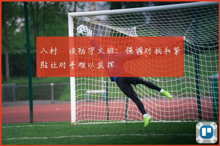 八村塁谈防守文班：强调对抗和紧贴让对手难以发挥