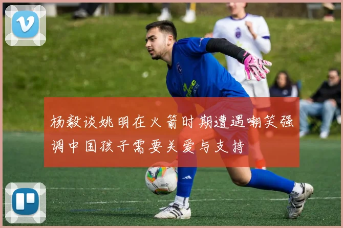 杨毅谈姚明在火箭时期遭遇嘲笑强调中国孩子需要关爱与支持