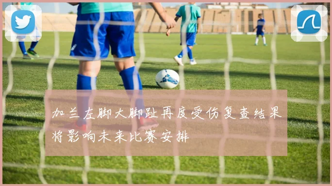 加兰左脚大脚趾再度受伤复查结果将影响未来比赛安排