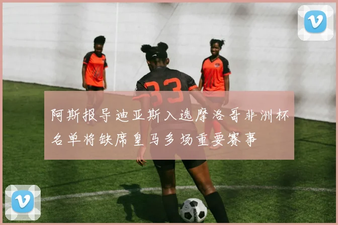 阿斯报导迪亚斯入选摩洛哥非洲杯名单将缺席皇马多场重要赛事