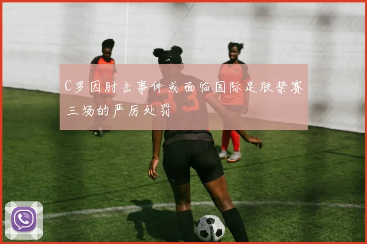 C罗因肘击事件或面临国际足联禁赛三场的严厉处罚