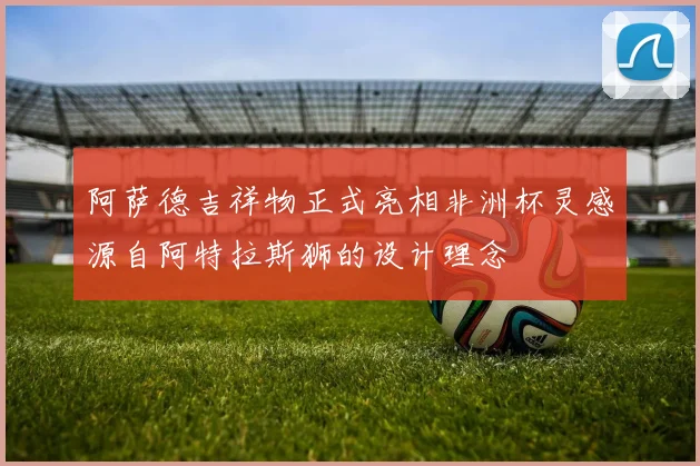 阿萨德吉祥物正式亮相非洲杯灵感源自阿特拉斯狮的设计理念