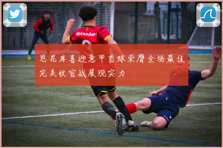 恩昆库喜迎意甲首球荣膺全场最佳完美收官战展现实力
