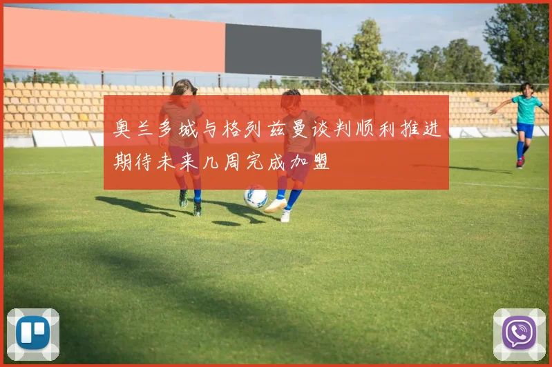 奥兰多城与格列兹曼谈判顺利推进期待未来几周完成加盟