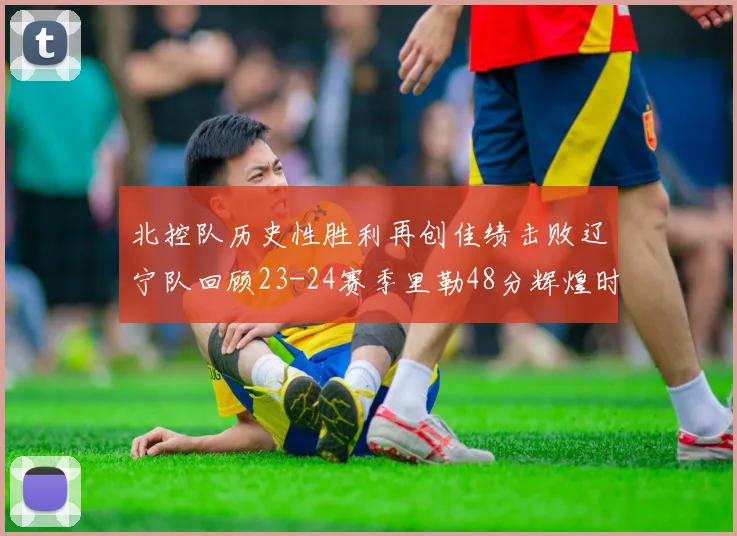 北控队历史性胜利再创佳绩击败辽宁队回顾23-24赛季里勒48分辉煌时刻