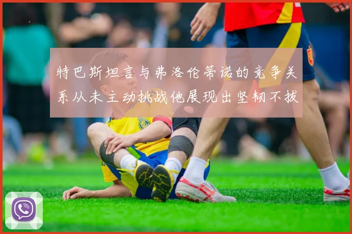 特巴斯坦言与弗洛伦蒂诺的竞争关系从未主动挑战他展现出坚韧不拔的精神