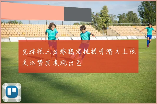 克林根三分球稳定性提升潜力上限美记赞其表现出色