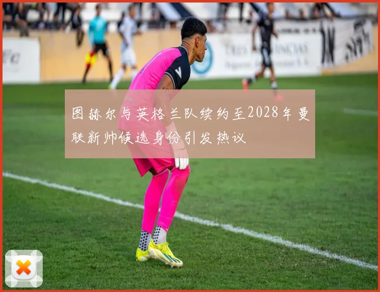 图赫尔与英格兰队续约至2028年曼联新帅候选身份引发热议