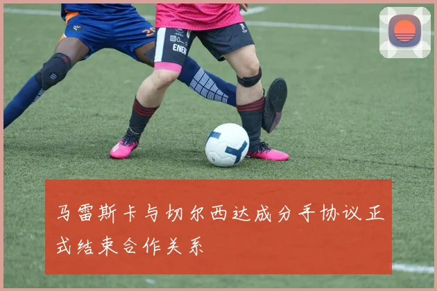 马雷斯卡与切尔西达成分手协议正式结束合作关系